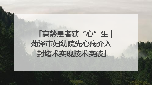 高龄患者获“心”生｜菏泽市妇幼院先心病介入封堵术实现技术突破