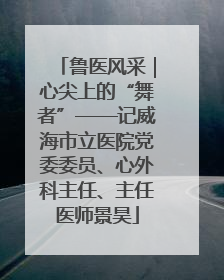 鲁医风采｜心尖上的“舞者”——记威海市立医院党委委员、心外科主任、主任医师景昊