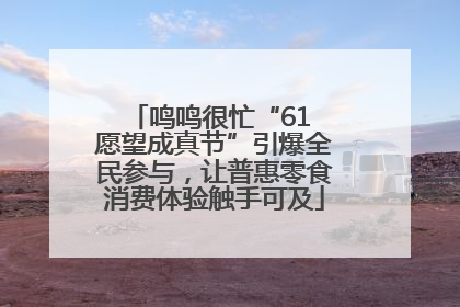 鸣鸣很忙“61 愿望成真节”引爆全民参与，让普惠零食消费体验触手可及