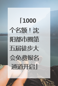1000个名额！沈阳都市圈第五届徒步大会免费报名通道开启