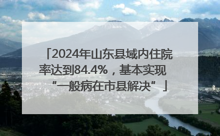 2024年山东县域内住院率达到84.4%，基本实现“一般病在市县解决”
