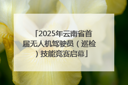 2025年云南省首届无人机驾驶员（巡检）技能竞赛启幕