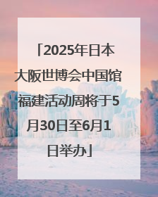 2025年日本大阪世博会中国馆福建活动周将于5月30日至6月1日举办