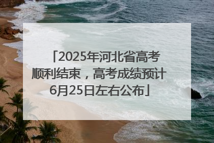2025年河北省高考顺利结束，高考成绩预计6月25日左右公布