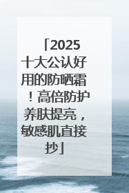 2025十大公认好用的防晒霜！高倍防护养肤提亮，敏感肌直接抄