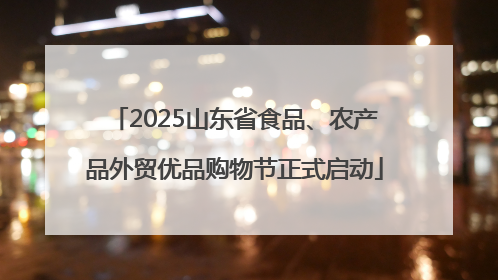 2025山东省食品、农产品外贸优品购物节正式启动
