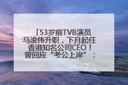 53岁前TVB演员马浚伟升职，下月起任香港知名公司CEO！曾回应“考公上岸”：真不是公务员