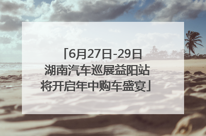 6月27日-29日 湖南汽车巡展益阳站将开启年中购车盛宴